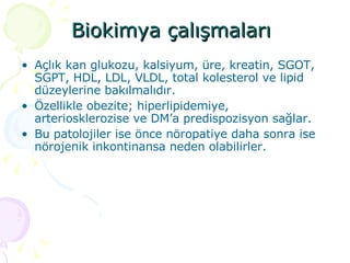 Biokimya çalışmaları   Açlık kan glukozu, kalsiyum, üre, kreatin, SGOT, SGPT, HDL, LDL, VLDL, total kolesterol ve lipid düzeylerine bakılmalıdır.  Özellikle obezite; hiperlipidemiye, arteriosklerozise ve DM’a predispozisyon sağlar.  Bu patolojiler ise önce nöropatiye daha sonra ise nörojenik inkontinansa neden olabilirler. 