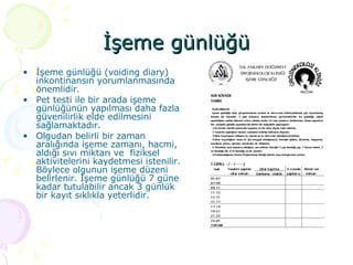 İşeme günlüğü İşeme günlüğü (voiding diary) inkontinansın yorumlanmasında önemlidir. Pet testi ile bir arada işeme günlüğünün yapılması daha fazla güvenilirlik elde edilmesini sağlamaktadır.  Olgudan belirli bir zaman aralığında işeme zamanı, hacmi, aldığı sıvı miktarı ve  fiziksel aktivitelerini kaydetmesi istenilir. Böylece olgunun işeme düzeni belirlenir. İşeme günlüğü 7 güne kadar tutulabilir ancak 3 günlük bir kayıt sıklıkla yeterlidir. 