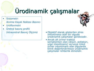 Ürodinamik çalışmalar Sistometri Ikınma Kaçak Noktası Basıncı Uroflovmetri Üretral basınç profili Intrauretral Basınç Ölçümü Objektif olarak gösterilen stres inkontinansı olan bir olguda ürodinamik çalışmalar gereksizdir. Ancak alt üriner traktüs semptomları olan (disüri, pollaküri, urge inkontinans) ve/veya mikst üriner inkontinans olan olgularda klinik değerlendirmeye ürodinamik çalışmalar rehberlik etmelidir.  