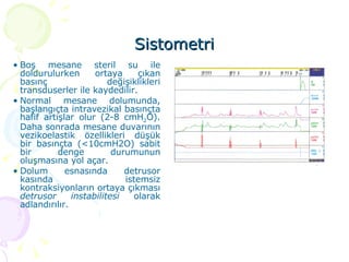 Sistometri Boş mesane steril su ile doldurulurken ortaya çıkan basınç değişiklikleri transduserler ile kaydedilir. Normal mesane dolumunda, başlangıçta intravezikal basınçta hafif artışlar olur (2-8 cmH 2 O). Daha sonrada mesane duvarının vezikoelastik özellikleri düşük bir basınçta (<10cmH2O) sabit bir denge durumunun oluşmasına yol açar. Dolum esnasında detrusor kasında istemsiz kontraksiyonların ortaya çıkması  detrusor instabilitesi   olarak adlandırılır. 