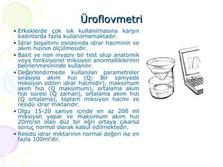 Üroflovmetri Erkeklerde çok sık kullanılmasına karşın kadınlarda fazla kullanılmamaktadır.  İdrar boşaltımı esnasında idrar hacminin ve akım hızının ölçülmesidir.  Basit ve non invaziv bir test olup anatomik veya fonksiyonel miksiyon anormalliklerinin belirlenmesininde kullanılır.  Değerlendirmede kullanılan parametreler sırasıyla akım hızı (Q: Bir saniyede miksiyon edilen idrar hacmidir), maksimum akım hızı (Q maksimum), ortalama akım hızı süresi (Q zaman), ortalama akım hızı (Q ortalama), toplam miksiyon hacmi ve residü idrar miktarıdır.  Olgu 15-20 saniye içinde en az 200 ml miksiyon yapar ve maksimum akım hızı 20ml/sn olan düz bir eğri ortaya çıkarsa sonuç normal olarak kabul edilmektedir.  Residü idrar miktarının normal değeri ise en fazla 100ml’dir.  