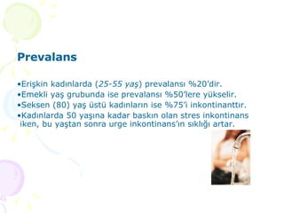 Prevalans Erişkin kadınlarda ( 25-55 yaş ) prevalansı %20’dir.  Emekli yaş grubunda ise prevalansı %50’lere yükselir.  Seksen (80) yaş üstü kadınların ise %75’i inkontinanttır.  Kadınlarda 50 yaşına kadar baskın olan stres inkontinans iken, bu yaştan sonra urge inkontinans’ın sıklığı artar.  