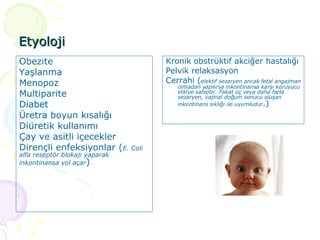 Etyoloji Obezite Yaşlanma Menopoz Multiparite Diabet Üretra boyun kısalığı  Diüretik kullanımı  Çay ve asitli içecekler  Dirençli enfeksiyonlar ( E. Coli alfa reseptör blokajı yaparak inkontinansa yol açar ) Kronik obstrüktif akciğer hastalığı Pelvik relaksasyon Cerrahi ( elektif sezaryen ancak fetal angajman olmadan yapılırsa inkontinansa karşı koruyucu etkiye sahiptir. Fakat üç veya daha fazla sezaryen, vajinal doğum sonucu oluşan inkontinans sıklığı ile uyumludur .)  