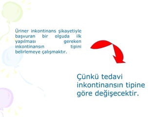 Üriner inkontinans şikayetiyle başvuran bir olguda ilk yapılması gereken inkontinansın tipini belirlemeye çalışmaktır. Çünkü tedavi inkontinansın tipine göre değişecektir. 