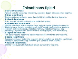 İnkontinans tipleri 1.Stres inkontinans Fiziksel aktivite esnasında (öksürme, egzersiz) düşük miktarda idrar kaçırma. 2.Urge inkontinans Beklenmedik zamanlarda, uyku da dahil büyük miktarda idrar kaçırma. 3.Mikst inkontinans Stres ve urge inkontinansın sıklıkla birlikte oluşması. 4.Fonksiyonel inkontinans Fiziksel yetmezlik, harici engeller veya bireyi tuvalete gitmekten alıkoyan düşünme veya iletişim bozukluklarına bağlı olarak zamansız idrar kaçırma (örneğin mobilite kısıtlılığı, diabetes mellitus, diabetes insipitus, kalp yetmezliği, hiperkalsemi, atrofik üretrit, konstipasyon, akut konfüzyon). 5.Taşma inkontinansı Tam dolu mesane nedeniyle beklenmedik düşük miktarda idrar kaçırma. 6.Geçiçi inkontinans Geçecek bir durum nedeniyle (örneğin üriner enfeksiyon, diüretik, trankilizan, kolinerjik, sempatolitik ilaç kullanımı gibi ) arasıra idrar kaçırma. 7.Devamlı inkontinans Sıklıkla vezikovajinal fistüle bağlı olarak sürekli idrar kaçırma.  