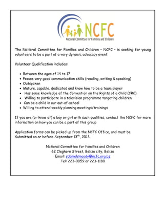 The National Committee for Families and Children – NCFC – is seeking for young
volunteers to be a part of a very dynamic advocacy event:
Volunteer Qualification includes:
 Between the ages of 14 to 17
 Posses very good communication skills (reading, writing & speaking)
 Outspoken
 Mature, capable, dedicated and know how to be a team player
 Has some knowledge of the Convention on the Rights of a Child (CRC)
 Willing to participate in a television programme targeting children
 Can be a child in our out-of-school
 Willing to attend weekly planning meetings/trainings
If you are (or know of) a boy or girl with such qualities, contact the NCFC for more
information on how you can be a part of this group
Application forms can be picked up from the NCFC Office, and must be
Submitted on or before September 13th
, 2013.
National Committee for Families and Children
62 Cleghorn Street, Belize city, Belize
Email: sdanielsmoody@ncfc.org.bz
Tel: 223-0059 or 223-1180
 