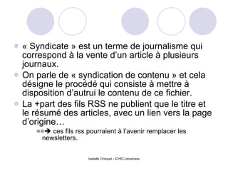 « Syndicate » est un terme de journalisme qui correspond à la vente d’un article à plusieurs journaux. On parle de « syndication de contenu » et cela désigne le procédé qui consiste à mettre à disposition d’autrui le contenu de ce fichier. La +part des fils RSS ne publient que le titre et le résumé des articles, avec un lien vers la page d’origine… ==   ces fils rss pourraient à l’avenir remplacer les newsletters. 