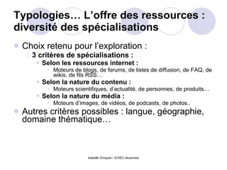 Typologies… L’offre des ressources : diversité des spécialisations Choix retenu pour l’exploration :  3 critères de spécialisations :  Selon les ressources internet :   Moteurs de blogs, de forums, de listes de diffusion, de FAQ, de wikis, de fils RSS… Selon la nature du contenu :  Moteurs scientifiques, d’actualité, de personnes, de produits… Selon la nature du média : Moteurs d’images, de vidéos, de podcasts, de photos.. Autres critères possibles : langue, géographie, domaine thématique… 