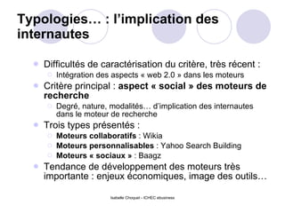 Typologies… : l’implication des internautes  Difficultés de caractérisation du critère, très récent :  Intégration des aspects « web 2.0 » dans les moteurs Critère principal :  aspect « social » des moteurs de recherche  Degré, nature, modalités… d’implication des internautes dans le moteur de recherche Trois types présentés :  Moteurs collaboratifs  : Wikia Moteurs personnalisables  : Yahoo Search Building Moteurs « sociaux »  : Baagz Tendance de développement des moteurs très importante : enjeux économiques, image des outils… 