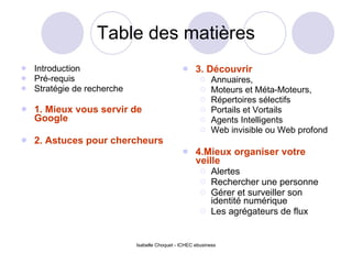 Table des matières Introduction  Pré-requis Stratégie de recherche 1. Mieux vous servir de Google 2. Astuces pour chercheurs 3. Découvrir Annuaires, Moteurs et Méta-Moteurs, Répertoires sélectifs Portails et Vortails Agents Intelligents Web invisible ou Web profond 4.Mieux organiser votre veille Alertes Rechercher une personne Gérer et surveiller son identité numérique Les agrégateurs de flux  