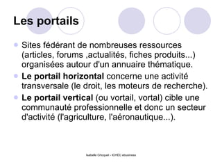 Les portails Sites fédérant de nombreuses ressources (articles, forums ,actualités, fiches produits...) organisées autour d'un annuaire thématique.  Le portail horizontal  concerne une activité transversale (le droit, les moteurs de recherche).  Le portail vertical  (ou vortail, vortal) cible une communauté professionnelle et donc un secteur d'activité (l'agriculture, l'aéronautique...).  