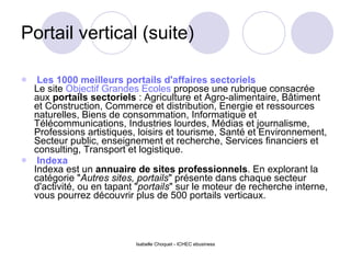Portail vertical (suite)     Les 1000 meilleurs portails d'affaires sectoriels   Le site  Objectif Grandes Ecoles  propose une rubrique consacrée aux  portails sectoriels  : Agriculture et Agro-alimentaire, Bâtiment et Construction, Commerce et distribution, Energie et ressources naturelles, Biens de consommation, Informatique et Télécommunications, Industries lourdes, Médias et journalisme, Professions artistiques, loisirs et tourisme, Santé et Environnement, Secteur public, enseignement et recherche, Services financiers et consulting, Transport et logistique.    Indexa   Indexa est un  annuaire de sites professionnels . En explorant la catégorie " Autres sites, portails " présente dans chaque secteur d'activité, ou en tapant " portails " sur le moteur de recherche interne, vous pourrez découvrir plus de 500 portails verticaux.  