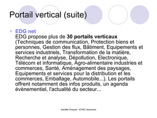 Portail vertical (suite) EDG net   EDG propose plus de  30 portails verticaux  (Techniques de communication, Protection biens et personnes, Gestion des flux, Bâtiment, Equipements et services industriels, Transformation de la matière, Recherche et analyse, Dépollution, Electronique, Télécom et informatique, Agro-alimentaire industries et commerces, Santé, Aménagement des paysages, Equipements et services pour la distribution et les commerces, Emballage, Automobile...). Les portails offrent notamment des infos produits, un agenda évènementiel, l'actualité du secteur... 