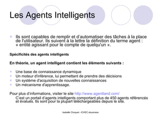 Les Agents Intelligents Ils sont capables de remplir et d’automatiser des tâches à la place de l'utilisateur. Ils suivent à la lettre la définition du terme agent : « entité agissant pour le compte de quelqu'un ». Spécificités des agents intelligents En théorie, un agent intelligent contient les éléments suivants :  Une base de connaissance dynamique Un moteur d'inférence, lui permettant de prendre des décisions Un système d'acquisition de nouvelles connaissances Un mécanisme d'apprentissage. Pour plus d’informations, visiter le site  http://www.agentland.com/ C’est un portail d’agents intelligents comportant plus de 450 agents référencés et évalués. Ils sont pour la plupart téléchargeables depuis le site. 