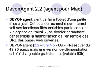 DevonAgent 2.2 (agent pour Mac) DEVONagent  vient de faire l’objet d’une petite mise à jour. Cet outil de recherche sur Internet voit ses fonctionnalités enrichies par le concept « d’espace de travail », ce dernier permettant par exemple la mémorisation de l’ensemble des URL des pages web ouvertes.  DEVONagent [ 2.2  –  5.9 Mo  - UB - FR] est vendu 49,95 euros mais une version de démonstration est téléchargeable gratuitement (valable 60h).  
