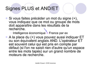 Signes PLUS et AND/ET Si vous faites précéder un mot du signe (+), vous indiquez que ce mot ou groupe de mots doit apparaître dans les résultats de la recherche. Intelligence économique  +  France par ex A la place du (+) vous pouvez aussi indiquer ET ou son équivalent anglais AND.  L'opérateur ET est souvent celui qui est pris en compte par défaut (si l'on ne saisit rien d'autre qu'un espace entre les mots tapés) sur un grand nombre de moteurs de recherche. 