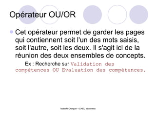 Opérateur OU/OR Cet opérateur permet de garder les pages qui contiennent soit l'un des mots saisis, soit l'autre, soit les deux. Il s'agit ici de la réunion des deux ensembles de concepts. Ex : Recherche sur  Validation des compétences OU Evaluation des compétences. 