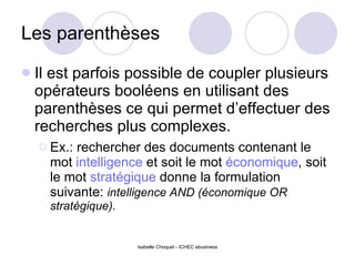 Les parenthèses Il est parfois possible de coupler plusieurs opérateurs booléens en utilisant des parenthèses ce qui permet d’effectuer des recherches plus complexes. Ex.: rechercher des documents contenant le mot  intelligence  et soit le mot  économique , soit le mot  stratégique  donne la formulation suivante:  intelligence AND (économique OR stratégique). 