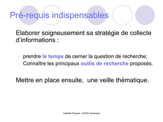 Pré-requis indispensables  Elaborer soigneusement sa stratégie de collecte d’informations : prendre  le temps  de cerner la question de recherche; Connaître les principaux  outils de recherche  proposés. Mettre en place ensuite,  une veille thématique. 