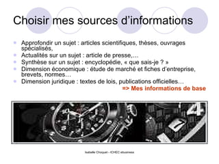 Choisir mes sources d’informations Approfondir un sujet : articles scientifiques, thèses, ouvrages spécialisés, Actualités sur un sujet : article de presse,… Synthèse sur un sujet : encyclopédie, « que sais-je ? » Dimension économique : étude de marché et fiches d’entreprise, brevets, normes… Dimension juridique : textes de lois, publications officielles… => Mes informations de base 