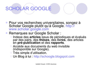 SCHOLAR GOOGLE Pour vos recherches universitaires, songez à Scholar Google plutôt qu’à Google.  http:// www.scholar.google.com Remarques sur Google Scholar : Indexe des  articles  issus de périodiques et évalués par des pairs, des  thèses , des  livres , des articles en  pré-publication  et des  rapports . Accède aux documents du web invisible (indisponible sur Google). Très simple d’utilisation. Un Blog à lui :  http://schoogle.blogspot.com 