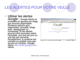 LES ALERTES POUR VOTRE VEILLE Utiliser les alertes Google :  Google Alerts se complète en ajoutant les blogs aux sources disponibles. Plusieurs options sont disponibles: actualité, blogs, web, newsgroups ou l'ensemble. Et les alertes peuvent être envoyées selon l'actualité, une fois par jour ou une fois par semaine. Actuellement, le système est complet en anglais mais pas encore en français. Google Alerts  http:// www.google.com /alerts   