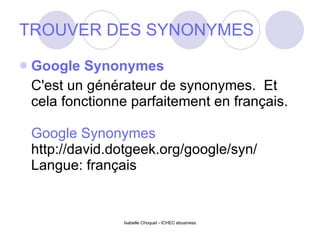 TROUVER DES SYNONYMES Google Synonymes C'est un générateur de synonymes.  Et cela fonctionne parfaitement en français. Google Synonymes http://david.dotgeek.org/google/syn/ Langue: français 