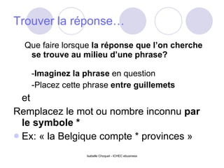 Trouver la réponse… Que faire lorsque  la réponse que l’on cherche se trouve au milieu d’une phrase?  - Imaginez la phrase  en question  -Placez cette phrase  entre guillemets   et Remplacez le mot ou nombre inconnu  par le symbole *  Ex: « la Belgique compte * provinces » 