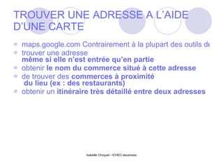 TROUVER UNE ADRESSE A L’AIDE D’UNE CARTE maps.google.com Contrairement à la plupart des outils de cartes que l’on retrouve habituellement sur Internet, Google Maps permet de :  trouver une adresse  même si elle n’est entrée qu’en partie   obtenir  le nom du commerce  situé à cette adresse  de trouver des  commerces à proximité  du lieu (ex : des restaurants)  obtenir un  itinéraire très détaillé  entre deux adresses  