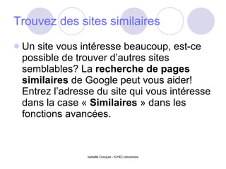Trouvez des sites similaires Un site vous intéresse beaucoup, est-ce possible de trouver d’autres sites semblables? La  recherche de pages similaires  de Google peut vous aider! Entrez l’adresse du site qui vous intéresse dans la case «  Similaires  » dans les fonctions avancées. 