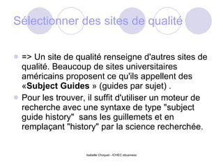 Sélectionner des sites de qualité => Un site de qualité renseigne d'autres sites de qualité. Beaucoup de sites universitaires américains proposent ce qu'ils appellent des « Subject Guides  » (guides par sujet) .  Pour les trouver, il suffit d'utiliser un moteur de recherche avec une syntaxe de type "subject guide history"  sans les guillemets et en remplaçant "history" par la science recherchée. 