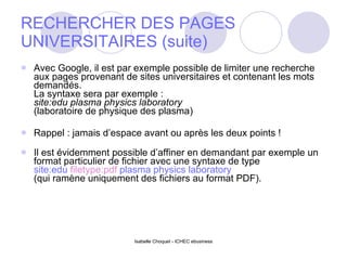 RECHERCHER DES PAGES UNIVERSITAIRES (suite) Avec Google, il est par exemple possible de limiter une recherche aux pages provenant de sites universitaires et contenant les mots demandés. La syntaxe sera par exemple : site:edu plasma physics laboratory (laboratoire de physique des plasma)  Rappel : jamais d’espace avant ou après les deux points ! Il est évidemment possible d’affiner en demandant par exemple un format particulier de fichier avec une syntaxe de type site:edu  filetype:pdf  plasma physics laboratory (qui ramène uniquement des fichiers au format PDF). 