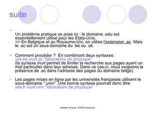 suite Un problème pratique se pose ici : le domaine .edu est essentiellement utilisé pour les Etats-Unis. => En Belgique et au Royaume-Uni, on utilise  l’extension .ac . Mais le .ac est un sous-domaine du .be ou .uk. Comment procéder ?  En combinant deux syntaxes: site:be inurl:ac "laboratoire de physique" (la syntaxe inurl permet de limiter la recherche aux pages ayant un mot particulier dans leur adresse. Dans ce cas-ci, nous exigeons la présence de .ac dans l’adresse des pages du domaine belge). Les pages mises en ligne par les universités françaises utilisent le sous-domaine ".univ". Une bonne syntaxe pourrait donc être site:fr inurl:univ "laboratoire de physique"   