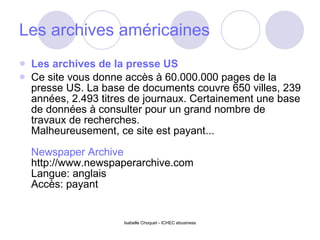 Les archives américaines Les archives de la presse US Ce site vous donne accès à 60.000.000 pages de la presse US. La base de documents couvre 650 villes, 239 années, 2.493 titres de journaux. Certainement une base de données à consulter pour un grand nombre de travaux de recherches. Malheureusement, ce site est payant... Newspaper Archive http://www.newspaperarchive.com Langue: anglais Accès: payant 