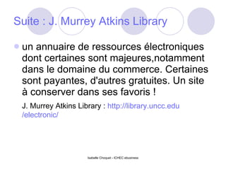 Suite :  J. Murrey Atkins Library   un annuaire de ressources électroniques dont certaines sont majeures,notamment dans le domaine du commerce. Certaines sont payantes, d'autres gratuites. Un site à conserver dans ses favoris ! J. Murrey Atkins Library :  http:// library.uncc.edu /electronic/   
