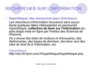 RECHERCHES SUR L’INFORMATION Hyperthèque, des ressources pour chercheurs Les chercheurs d'information trouveront sans aucun doute quelques idées intéressantes en parcourant  Hyperthèque ,  collection de liens sur l'information  (au sens large) mise en ligne par l'Institut des Sciences de l'Homme.   On y trouve des listes de moteurs et d'annuaires, des dictionnaires, des bases de données, des liens vers des sites de droit lié à l'information, etc. Hyperthèque http://sid.ish-lyon.cnrs.fr/hypertheque/hypertheque.php 