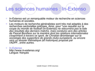 Les sciences humaines : In-Extenso In-Extenso est un remarquable moteur de recherche en sciences humaines et sociales. Les moteurs de recherche généralistes sont très mal adaptés à des recherches sectorielles précises. Ainsi, pour " une requête sur la coupe du monde de football  (In-Extenso)  ne retournera pas la liste des résultats des derniers matchs, mais conduira vers des articles de Pascal Boniface sur la manière dont les relations internationales s'expriment à travers ce sport, de Christian Bromberger sur la sociologie des supporters de grands clubs européens, ou encore vers un dossier thématique (et historique) proposé par l'ADPF...entre autres. In-Extenso http://www.in-extenso.org/ Langue: français 