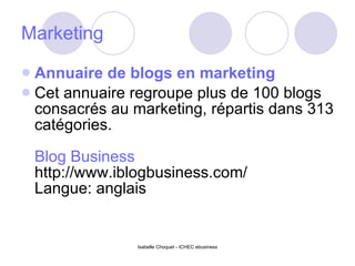 Marketing Annuaire de blogs en marketing Cet annuaire regroupe plus de 100 blogs consacrés au marketing, répartis dans 313 catégories. Blog Business http://www.iblogbusiness.com/ Langue: anglais 
