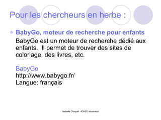 Pour les chercheurs en herbe : BabyGo, moteur de recherche pour enfants BabyGo est un moteur de recherche dédié aux enfants.  Il permet de trouver des sites de coloriage, des livres, etc. BabyGo http://www.babygo.fr/ Langue: français 