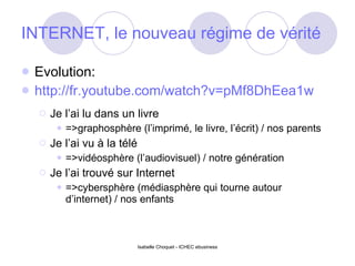 INTERNET, le nouveau régime de vérité Evolution: http://fr.youtube.com/watch?v=pMf8DhEea1w Je l’ai lu dans un livre =>graphosphère (l’imprimé, le livre, l’écrit) / nos parents Je l’ai vu à la télé =>vidéosphère (l’audiovisuel) / notre génération Je l’ai trouvé sur Internet =>cybersphère (médiasphère qui tourne autour d’internet) / nos enfants 