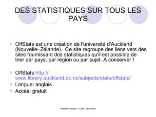 DES STATISTIQUES SUR TOUS LES PAYS OffStats est une création de l'université d'Auckland (Nouvelle- Zélande).  Ce site regroupe des liens vers des sites fournissant des statistiques qu'il est possible de trier par pays, par région ou par sujet. A conserver ! OffStats  http:// www.library.auckland.ac.nz/subjects/stats/offstats / Langue: anglais Accès: gratuit 