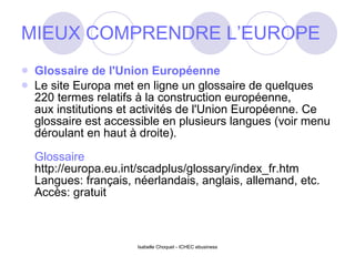 MIEUX COMPRENDRE L’EUROPE Glossaire de l'Union Européenne Le site Europa met en ligne un glossaire de quelques 220 termes relatifs à la construction européenne,  aux institutions et activités de l'Union Européenne. Ce glossaire est accessible en plusieurs langues (voir menu déroulant en haut à droite). Glossaire http://europa.eu.int/scadplus/glossary/index_fr.htm Langues: français, néerlandais, anglais, allemand, etc. Accès: gratuit 