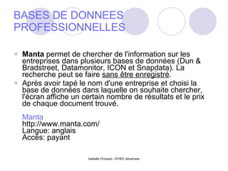 BASES DE DONNEES PROFESSIONNELLES Manta  permet de chercher de l'information sur les entreprises dans plusieurs bases de données (Dun & Bradstreet, Datamonitor, ICON et Snapdata). La recherche peut se faire  sans être enregistré .  Après avoir tapé le nom d'une entreprise et choisi la base de données dans laquelle on souhaite chercher, l'écran affiche un certain nombre de résultats et le prix de chaque document trouvé. Manta http://www.manta.com/ Langue: anglais Accès: payant 