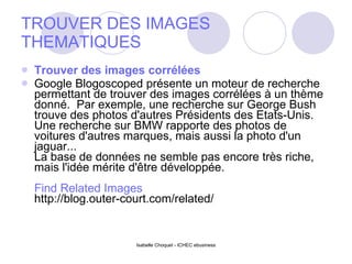 TROUVER DES IMAGES THEMATIQUES Trouver des images corrélées Google Blogoscoped présente un moteur de recherche permettant de trouver des images corrélées à un thème donné.  Par exemple, une recherche sur George Bush trouve des photos d'autres Présidents des Etats-Unis.  Une recherche sur BMW rapporte des photos de voitures d'autres marques, mais aussi la photo d'un jaguar... La base de données ne semble pas encore très riche, mais l'idée mérite d'être développée. Find Related Images http://blog.outer-court.com/related/ 