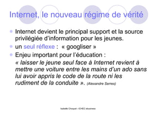 Internet, le nouveau régime de vérité   Internet devient le principal support et la source privilégiée d’information pour les jeunes. un  seul réflexe  :  « googliser » Enjeu important pour l’éducation :  « laisser le jeune seul face à Internet revient à mettre une voiture entre les mains d’un ado sans lui avoir appris le code de la route ni les rudiment de la conduite ».   (Alexandre Serres) 