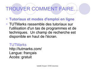 TROUVER COMMENT FAIRE… Tutoriaux et modes d'emploi en ligne TUTMarks rassemble des tutoriaux sur l'utilisation d'un tas de programmes et de techniques.  Un champ de recherche est disponible en haut de l'écran. TUTMarks http://tutmarks.com/ Langue: français Accès: gratuit 