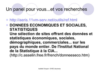 Un panel pour vous...et vos recherches http://aeris.11vm-serv.net/outils/ref.html DONNEES ECONOMIQUES ET SOCIALES, STATISTIQUES Une sélection de sites offrant des données et statistiques économiques, sociales, démographiques, commerciales... sur les pays du monde entier.   De l'Institut National de la Statistique à la CIA...  (http://c.asselin.free.fr/french/donneeseco.htm) 