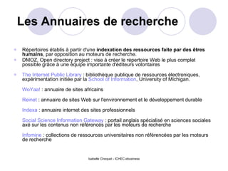 Les Annuaires de recherche Répertoires établis à partir d'une  indexation des ressources faite par des êtres humains , par opposition au moteurs de recherche. DMOZ, Open directory project : vise à créer le répertoire Web le plus complet possible grâce à une équipe importante d'éditeurs volontaires The Internet Public Library  : bibliothèque publique de ressources électroniques, expérimentation initiée par la  School of Information , University of Michigan. WoYaa!  : annuaire de sites africains Reinet  : annuaire de sites Web sur l'environnement et le développement durable Indexa  : annuaire internet des sites professionnels Social Science Information Gateway  : portail anglais spécialisé en sciences sociales axé sur les contenus non référencés par les moteurs de recherche Infomine  : collections de ressources universitaires non référencées par les moteurs de recherche 