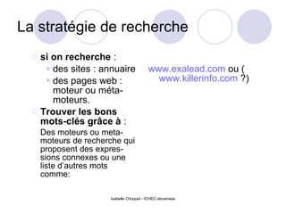 La stratégie de recherche si on recherche  : des sites : annuaire des pages web : moteur ou méta-moteurs. Trouver les bons mots-clés grâce à  : Des moteurs ou meta-moteurs de recherche qui proposent des expres-sions connexes ou une liste d’autres mots comme: www.exalead.com  ou ( www.killerinfo.com  ?) 
