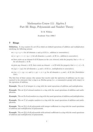 Mathematics Course 111: Algebra I
               Part III: Rings, Polynomials and Number Theory
                                             D. R. Wilkins

                                        Academic Year 1996-7


7    Rings
Deﬁnition. A ring consists of a set R on which are deﬁned operations of addition and multiplication
satisfying the following axioms:

    • x + y = y + x for all elements x and y of R (i.e., addition is commutative);

    • (x + y) + z = x + (y + z) for all elements x, y and z of R (i.e., addition is associative);

    • there exists an an element 0 of R (known as the zero element) with the property that x + 0 = x
      for all elements x of R;

    • given any element x of R, there exists an element −x of R with the property that x + (−x) = 0;

    • x(yz) = (xy)z for all elements x, y and z of R (i.e., multiplication is associative);

    • x(y + z) = xy + xz and (x + y)z = xz + yz for all elements x, y and z of R (the Distributive
      Law ).

The ﬁrst four of these axioms (the axioms that involve only the operation of addition) can be sum-
marized in the statement that a ring is an Abelian group (i.e., a commutative group) with respect to
the operation of addition.

Example. The set Z of integers is a ring with the usual operations of addition and multiplication.

Example. The set Q of rational numbers is a ring with the usual operations of addition and multi-
plication.

Example. The set R of real numbers is a ring with the usual operations of addition and multiplication.

Example. The set C of complex numbers is a ring with the usual operations of addition and multi-
plication.

Example. The set Z[x] of all polynomials with integer coeﬃcients is a ring with the usual operations
of addition and multiplication of polynomials.

Example. The set Q[x] of all polynomials with rational coeﬃcients is a ring with the usual operations
of addition and multiplication of polynomials.


                                                    1
 